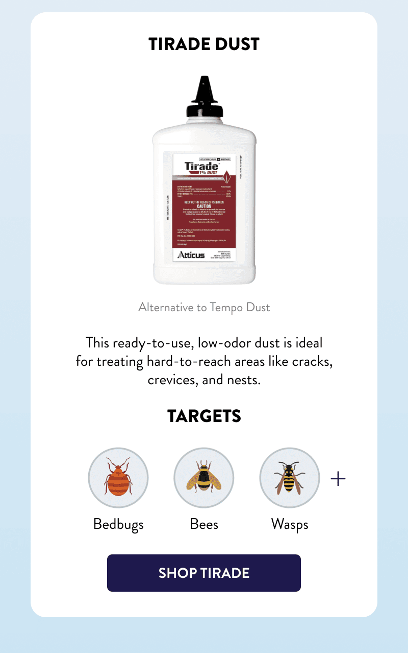 Tirade Dust  Alternative to Tempo Dust  This ready-to-use, low-odor dust is ideal for treating hard-to-reach areas like cracks, crevices, and nests.  Targets Bedbugs, Bees, Wasps, & More  [SHOP TIRADE]