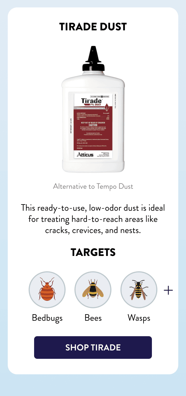 Tirade Dust Alternative to Tempo Dust This ready-to-use, low-odor dust is ideal for treating hard-to-reach areas like cracks, crevices, and nests. Targets Bedbugs, Bees, Wasps, & More [SHOP TIRADE]