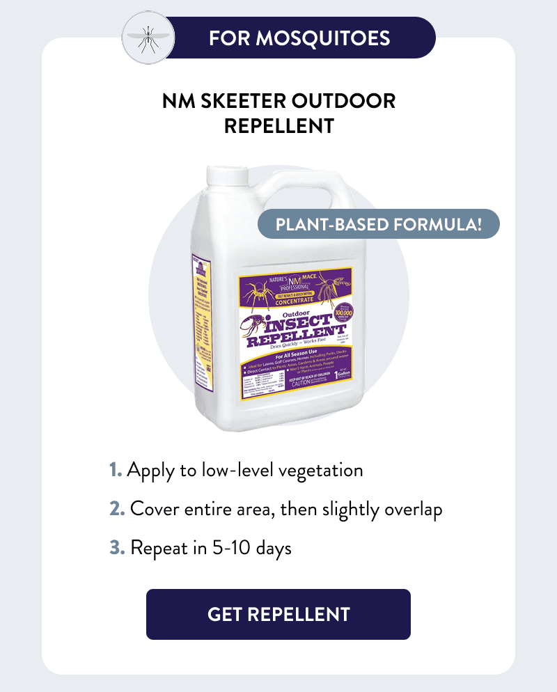 For Mosquitoes  Plant-based formula!  NM Skeeter Outdoor Repellent  How to Use  1. Apply to low-level vegetation 2. Cover entire area, then slightly overlap 3. Repeat in 5-10 days  [GET REPELLENT]