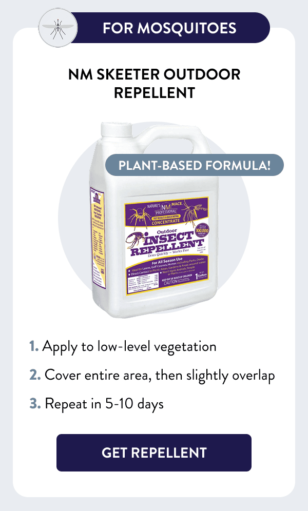 For Mosquitoes Plant-based formula! NM Skeeter Outdoor Repellent How to Use 1. Apply to low-level vegetation 2. Cover entire area, then slightly overlap 3. Repeat in 5-10 days [GET REPELLENT]