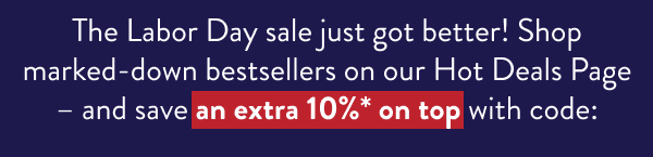 The Labor Day sale just got better! Shop marked-down bestsellers on our Hot Deals Page – and save an extra 10%* on top with code: