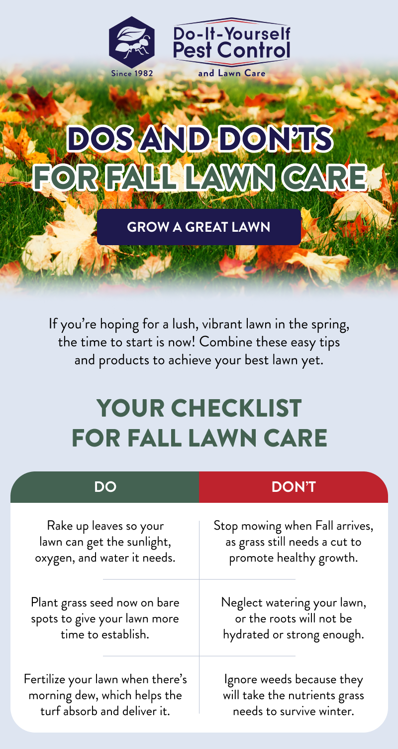 Dos and Don’ts for Fall Lawn Care  [GROW A GREAT LAWN]  If you’re hoping for a lush, vibrant lawn in the spring, the time to start is now! Combine these easy tips and products to achieve your best lawn yet.  Your Checklist for Fall Lawn Care  Do: Rake up leaves so your lawn can get the sunlight, oxygen, and water it needs. Plant grass seed now on bare spots to give your lawn more time to establish. Fertilize your lawn when there’s morning dew, which helps the turf absorb and deliver it.  Don’t: Stop mowing when Fall arrives, as grass still needs a cut to promote healthy growth. Neglect watering your lawn, or the roots will not be hydrated or strong enough. Ignore weeds because they will take the nutrients grass needs to survive winter.
