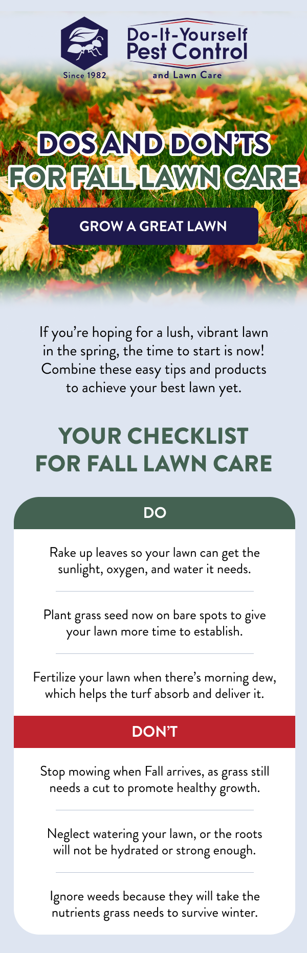 Dos and Don’ts for Fall Lawn Care [GROW A GREAT LAWN] If you’re hoping for a lush, vibrant lawn in the spring, the time to start is now! Combine these easy tips and products to achieve your best lawn yet. Your Checklist for Fall Lawn Care Do: Rake up leaves so your lawn can get the sunlight, oxygen, and water it needs. Plant grass seed now on bare spots to give your lawn more time to establish. Fertilize your lawn when there’s morning dew, which helps the turf absorb and deliver it. Don’t: Stop mowing when Fall arrives, as grass still needs a cut to promote healthy growth. Neglect watering your lawn, or the roots will not be hydrated or strong enough. Ignore weeds because they will take the nutrients grass needs to survive winter.