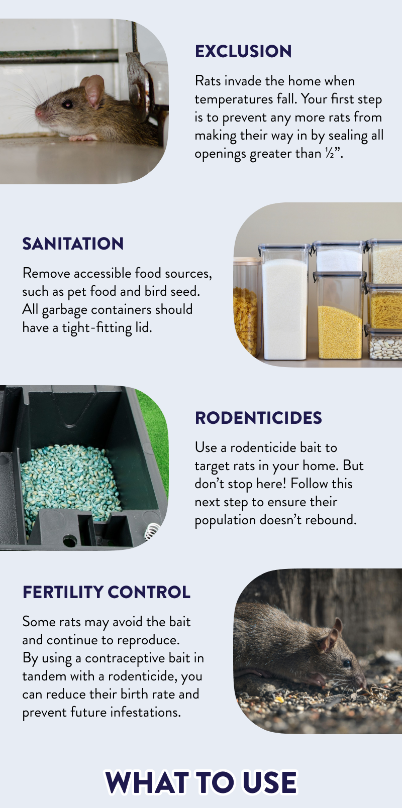 Exclusion  Rodents invade the home when temperatures fall. Your first step is to prevent any more rodents from making their way in by sealing all openings greater than ½”.  Sanitation  Remove accessible food sources, such as pet food and bird seed. All garbage containers should have a tight-fitting lid.  Rodenticides  Use a rodenticide bait to target rodents in your home. But don’t stop here! Follow this next step to ensure their population doesn’t rebound.  Fertility Control  Some rodents may avoid the bait and continue to reproduce. By using a contraceptive bait in tandem with a rodenticide, you can reduce their birth rate and prevent future infestations.  What to Use