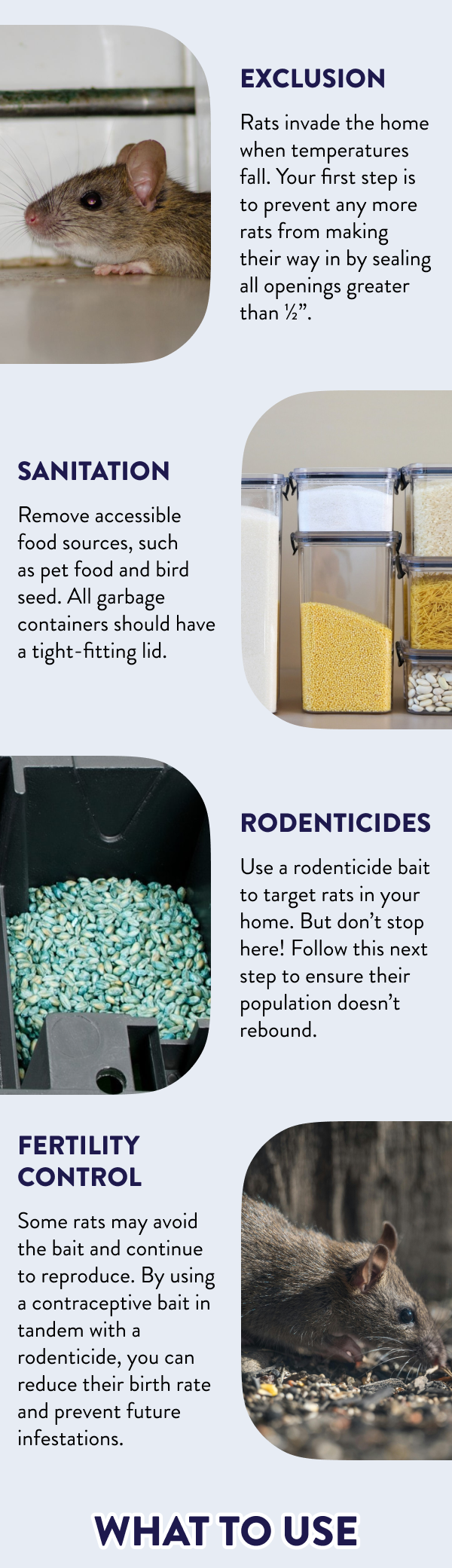 Exclusion Rodents invade the home when temperatures fall. Your first step is to prevent any more rodents from making their way in by sealing all openings greater than ½”. Sanitation Remove accessible food sources, such as pet food and bird seed. All garbage containers should have a tight-fitting lid. Rodenticides Use a rodenticide bait to target rodents in your home. But don’t stop here! Follow this next step to ensure their population doesn’t rebound. Fertility Control Some rodents may avoid the bait and continue to reproduce. By using a contraceptive bait in tandem with a rodenticide, you can reduce their birth rate and prevent future infestations. What to Use