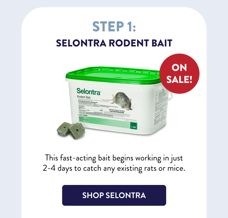 Step 1: Selontra Rodent Bait  ON SALE!  This fast-acting bait begins working in just 2-4 days to catch any existing rats or mice.  [SHOP SELONTRA]