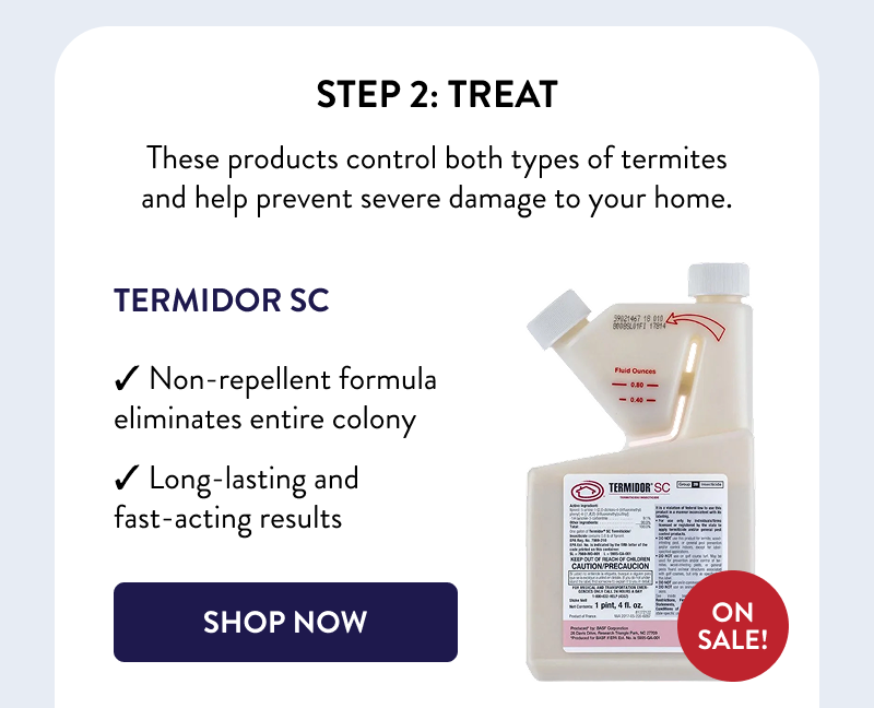 Step 2: Treat  These products control both types of termites and help prevent severe damage to your home.  Termidor SC  ON SALE!  ✓ Non-repellent formula eliminates entire colony ✓ Long-lasting and fast-acting results  [SHOP NOW]
