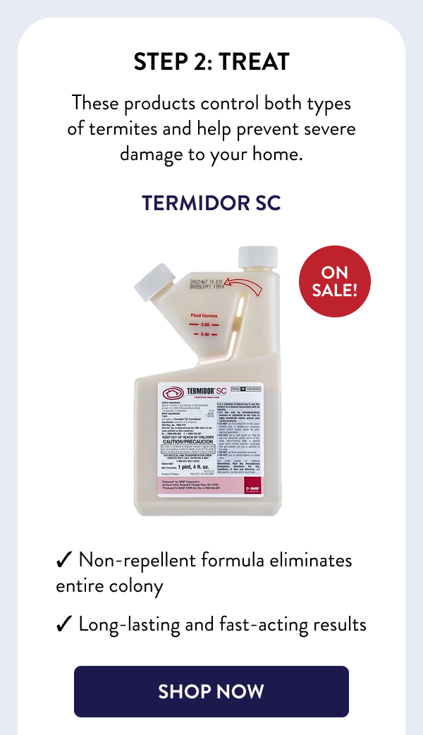 Step 2: Treat These products control both types of termites and help prevent severe damage to your home. Termidor SC ON SALE! ✓ Non-repellent formula eliminates entire colony ✓ Long-lasting and fast-acting results [SHOP NOW]