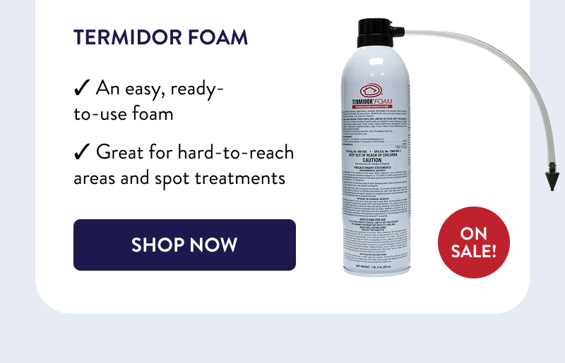 Termidor Foam  ON SALE!  ✓ An easy, ready-to-use foam  ✓ Great for hard-to-reach areas and spot treatments  [SHOP NOW]