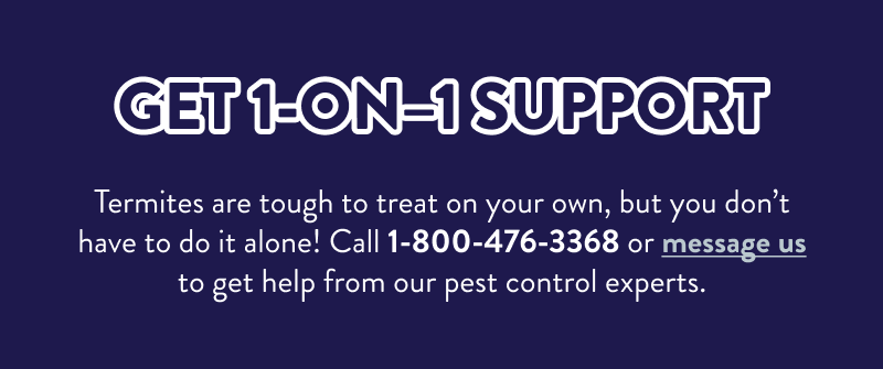 Get 1-On–1 Support  Termites are tough to treat on your own, but you don’t have to do it alone! Call 1-800-476-3368 or message us to get help from our pest control experts.