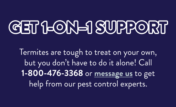 Get 1-On–1 Support Termites are tough to treat on your own, but you don’t have to do it alone! Call 1-800-476-3368 or message us to get help from our pest control experts.