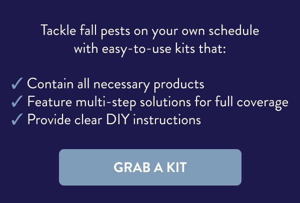 Tackle fall pests on your own schedule with easy-to-use kits that: ✔ Contain all necessary products ✔ Feature multi-step solutions for full coverage ✔ Provide clear DIY instructions [GRAB A KIT]