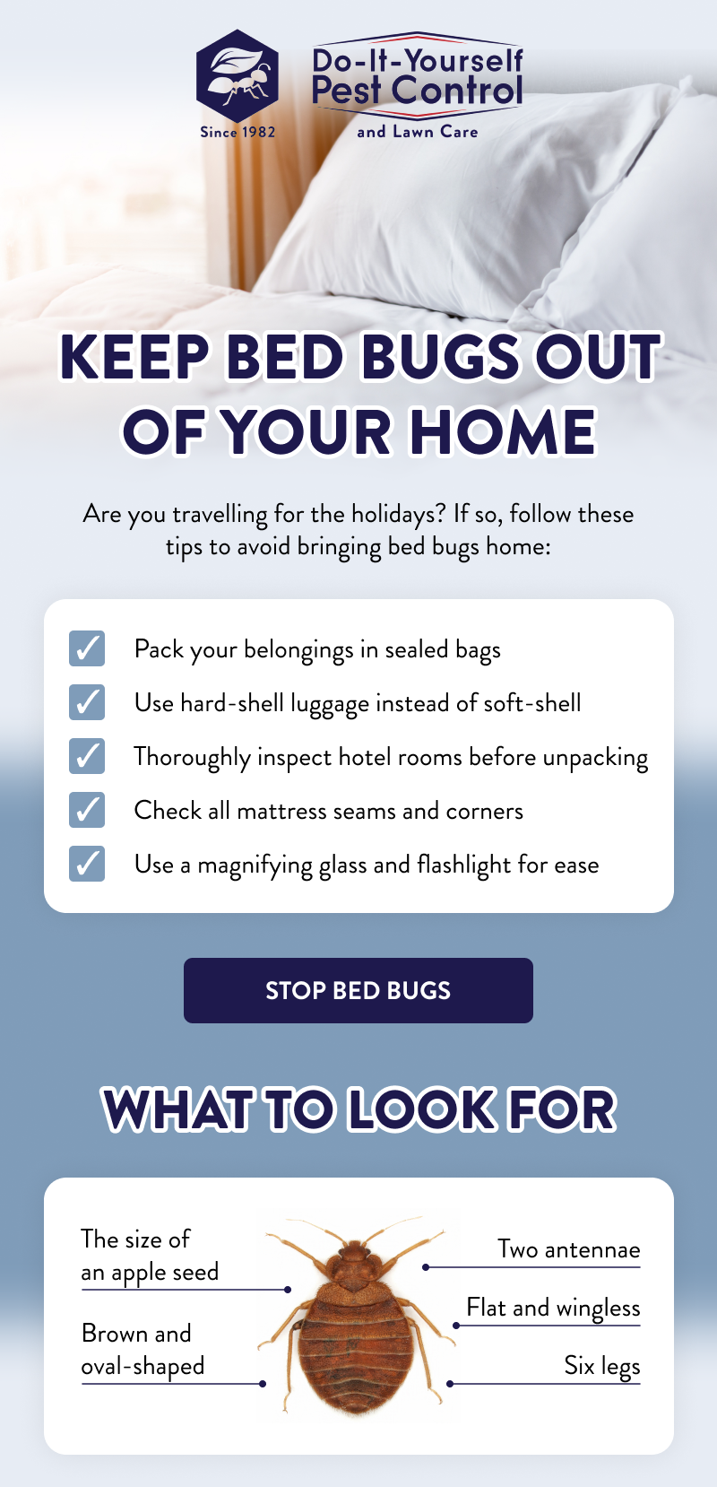 Keep Bed Bugs Out of Your Home  Are you travelling for the holidays? If so, follow these tips to avoid bringing bed bugs home:  ✔ Pack your belongings in sealed bags ✔ Use hard-shell luggage instead of soft-shell ✔ Thoroughly inspect hotel rooms before unpacking ✔ Check all mattress seams and corners ✔ Use a magnifying glass and flashlight for ease  [STOP BED BUGS]  What to Look For  - Brown and oval-shaped - The size of an apple seed - Flat and wingless - Six legs  - Two antennae