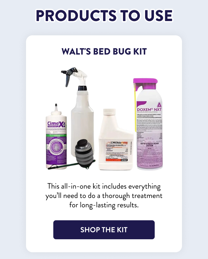 Products to Use  Walt's Bed Bug Kit  This all-in-one kit includes everything you’ll need to do a thorough treatment for long-lasting results.  [SHOP THE KIT]