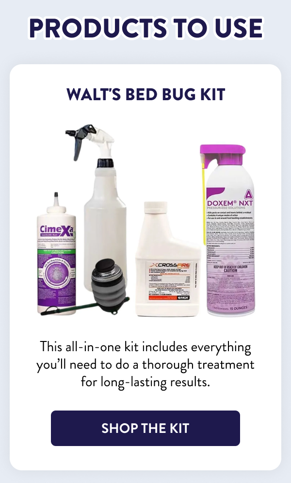 Products to Use Walt's Bed Bug Kit This all-in-one kit includes everything you’ll need to do a thorough treatment for long-lasting results. [SHOP THE KIT]