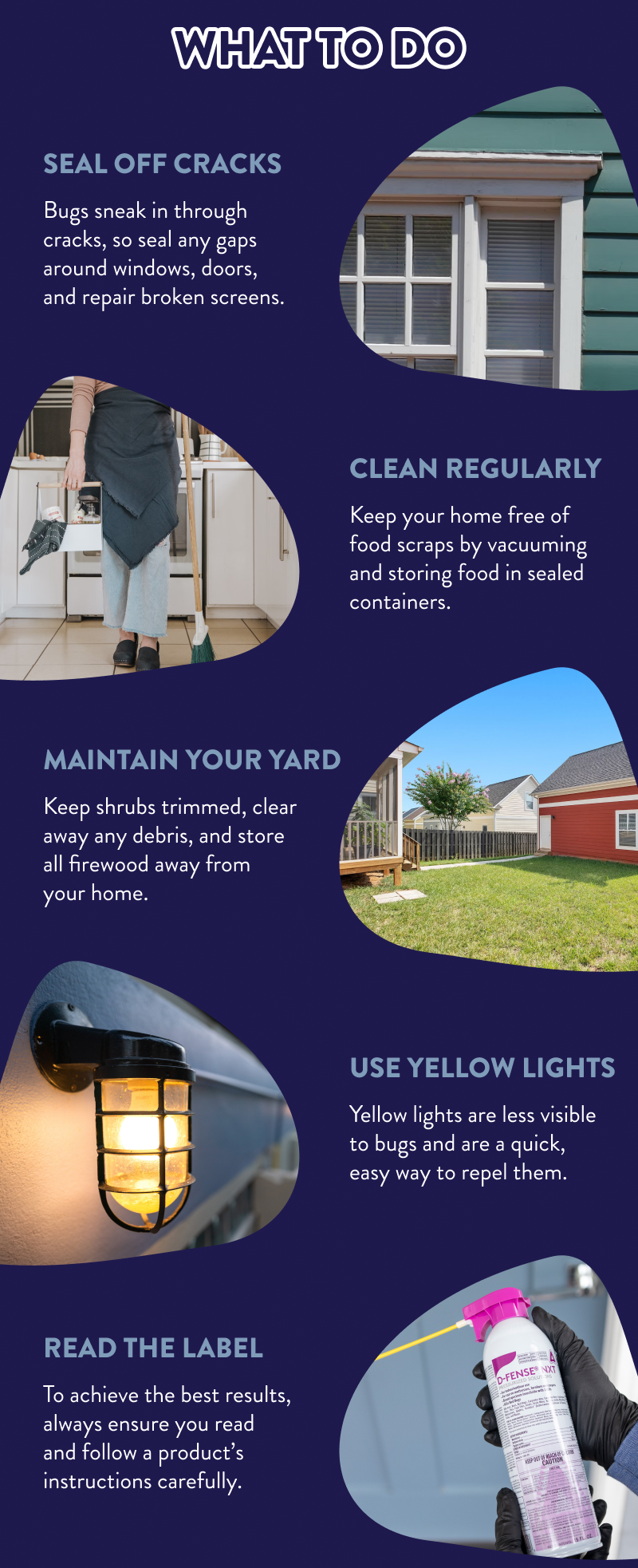 What to Do  Seal Off Cracks Bugs sneak in through cracks, so seal any gaps around windows, doors, and repair broken screens.  Clean Regularly Keep your home free of food scraps by vacuuming and storing food in sealed containers.  Maintain Your Yard Keep shrubs trimmed, clear away any debris, and store all firewood away from your home.  Use Yellow Lights Yellow lights are less visible to bugs and are a quick, easy way to repel them.  Read the Label To achieve the best results, always ensure you read and follow a product’s instructions carefully.