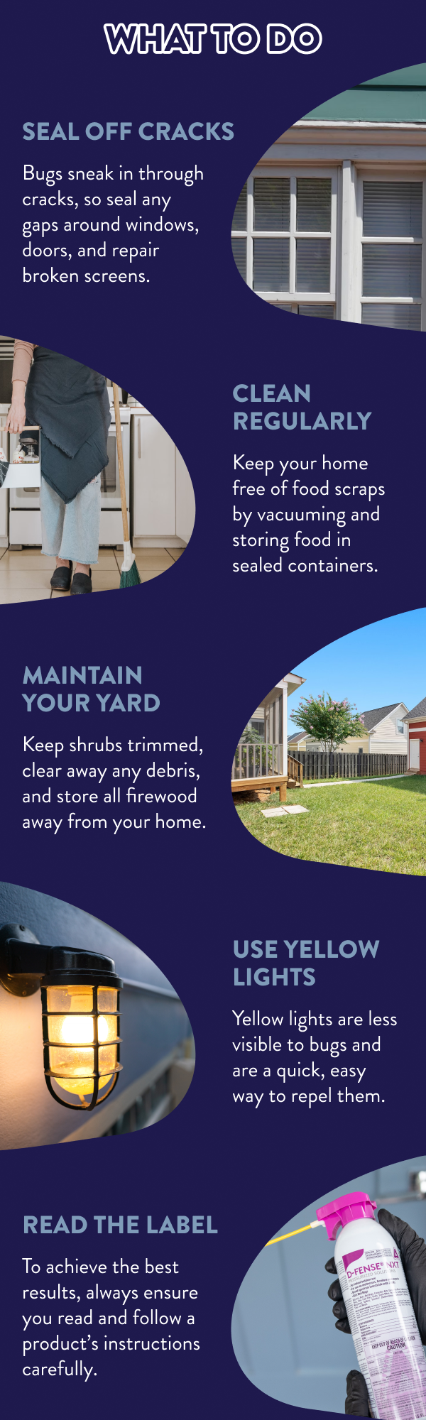 What to Do Seal Off Cracks Bugs sneak in through cracks, so seal any gaps around windows, doors, and repair broken screens. Clean Regularly Keep your home free of food scraps by vacuuming and storing food in sealed containers. Maintain Your Yard Keep shrubs trimmed, clear away any debris, and store all firewood away from your home. Use Yellow Lights Yellow lights are less visible to bugs and are a quick, easy way to repel them. Read the Label To achieve the best results, always ensure you read and follow a product’s instructions carefully.