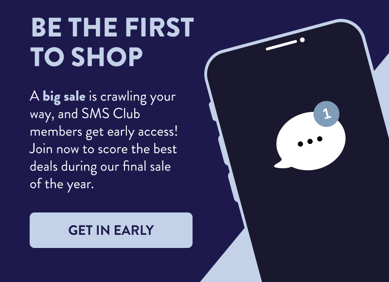 Be the First to Shop  A big sale is crawling your way, and SMS Club members get early access! Join now to score the best deals during our final sale of the year.  [GET IN EARLY]