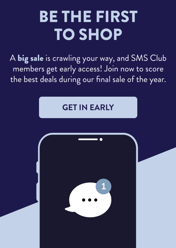 Be the First to Shop A big sale is crawling your way, and SMS Club members get early access! Join now to score the best deals during our final sale of the year. [GET IN EARLY]