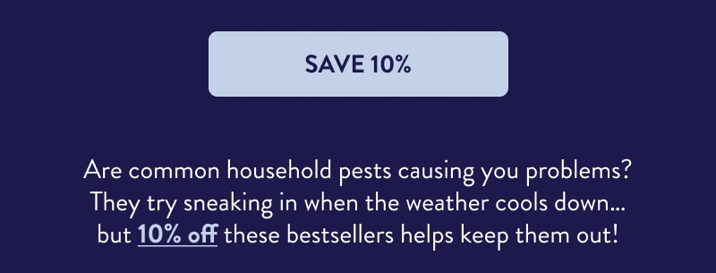 [SAVE 10%]  Are common household pests causing you problems? They try sneaking in when the weather cools down… but 10% off these bestsellers helps keep them out!