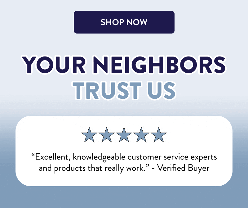 [SHOP NOW]  Your Neighbors Trust Us  “Excellent, knowledgeable customer service experts and products that really work.” - Verified Buyer  “I rely on DIY products to protect my house year-round.” - Bill  “I need to stop wasting money on other products and just come straight here from now on.” - Verified Buyer