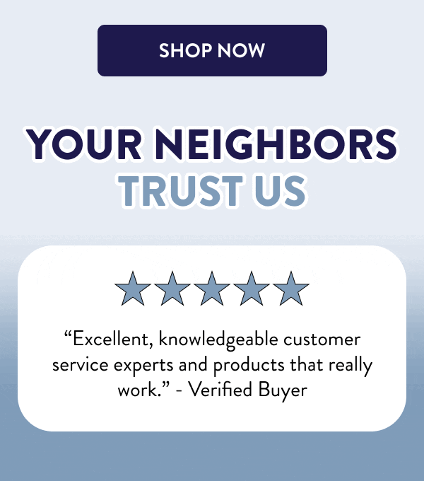 [SHOP NOW] Your Neighbors Trust Us “Excellent, knowledgeable customer service experts and products that really work.” - Verified Buyer “I rely on DIY products to protect my house year-round.” - Bill “I need to stop wasting money on other products and just come straight here from now on.” - Verified Buyer