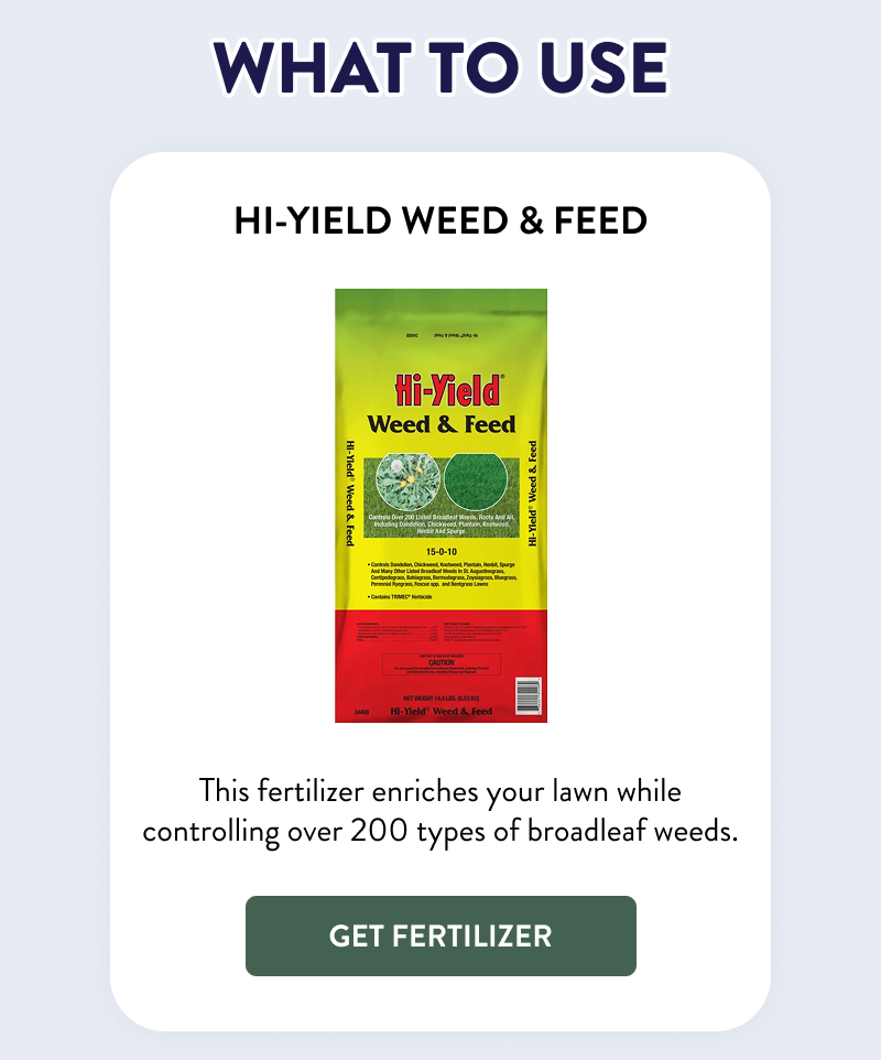 What to Use  Hi-Yield Weed & Feed  This fertilizer enriches your lawn while controlling over 200 types of broadleaf weeds.  [GET FERTILIZER]