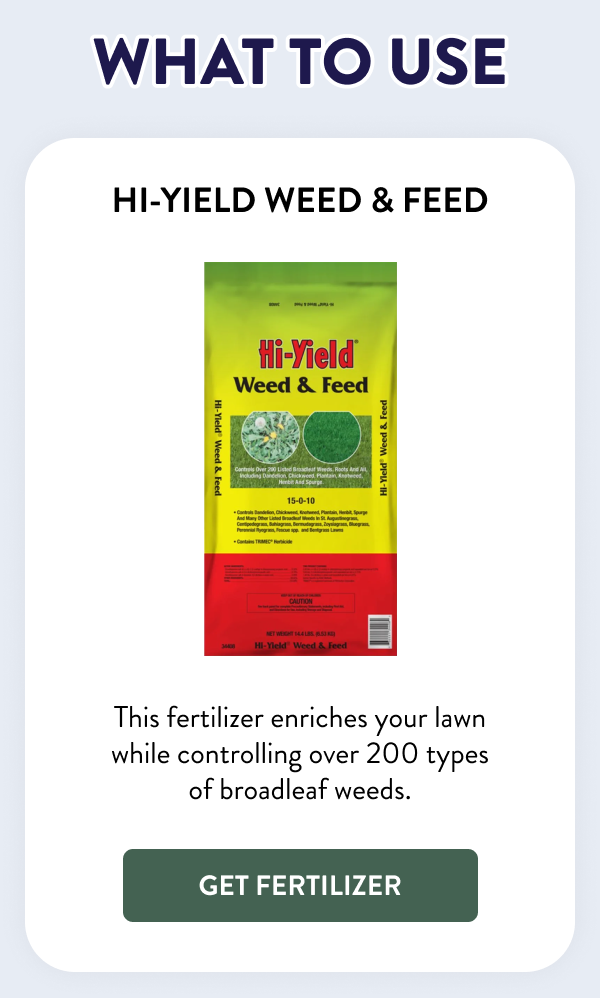 What to Use Hi-Yield Weed & Feed This fertilizer enriches your lawn while controlling over 200 types of broadleaf weeds. [GET FERTILIZER]
