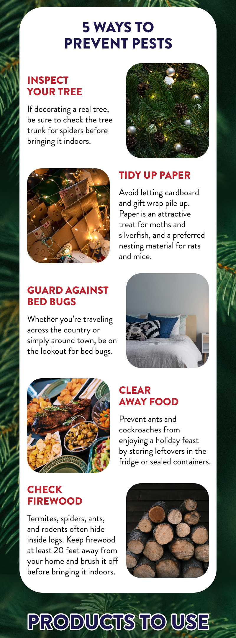 5 Ways to Prevent Pests  Inspect Your Tree - If decorating a real tree, be sure to check the tree trunk for spiders before bringing it indoors.  Tidy Up Paper - Avoid letting cardboard and gift wrap pile up. Paper is an attractive treat for moths and silverfish, and a preferred nesting material for rats and mice.  Guard against Bed Bugs - Whether you’re traveling across the country or simply around town, be on the lookout for bed bugs.  Clear Away Food - Prevent ants and cockroaches from enjoying a holiday feast by storing leftovers in the fridge or sealed containers.  Check Firewood - Termites, spiders, ants, and rodents often hide inside logs. Keep firewood at least 20 feet away from your home and brush it off before bringing it indoors.  Products to Use