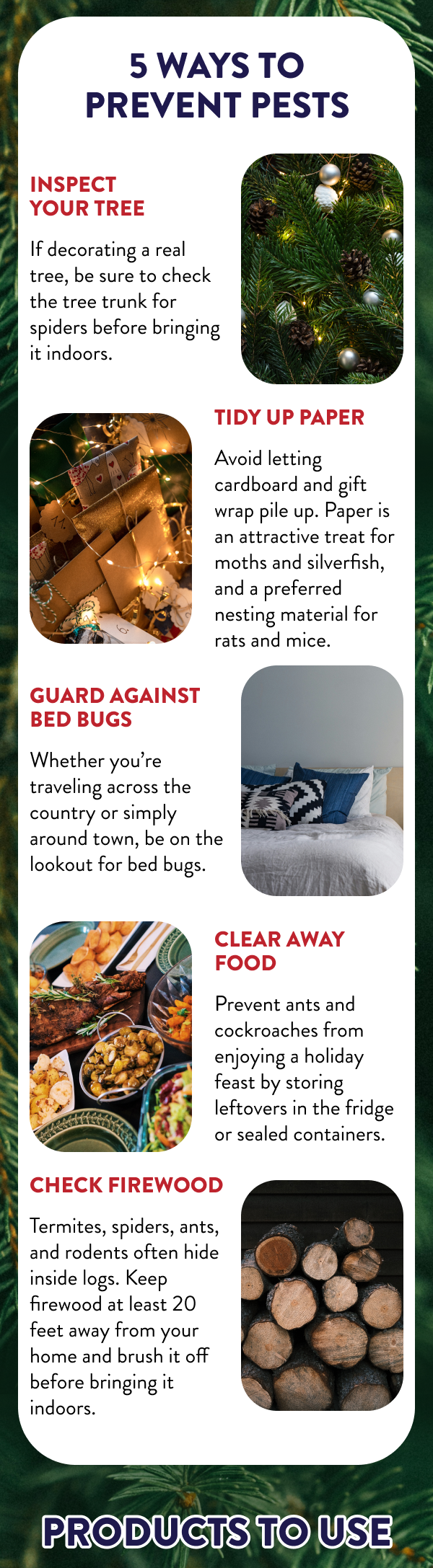 5 Ways to Prevent Pests Inspect Your Tree - If decorating a real tree, be sure to check the tree trunk for spiders before bringing it indoors. Tidy Up Paper - Avoid letting cardboard and gift wrap pile up. Paper is an attractive treat for moths and silverfish, and a preferred nesting material for rats and mice. Guard against Bed Bugs - Whether you’re traveling across the country or simply around town, be on the lookout for bed bugs. Clear Away Food - Prevent ants and cockroaches from enjoying a holiday feast by storing leftovers in the fridge or sealed containers. Check Firewood - Termites, spiders, ants, and rodents often hide inside logs. Keep firewood at least 20 feet away from your home and brush it off before bringing it indoors. Products to Use