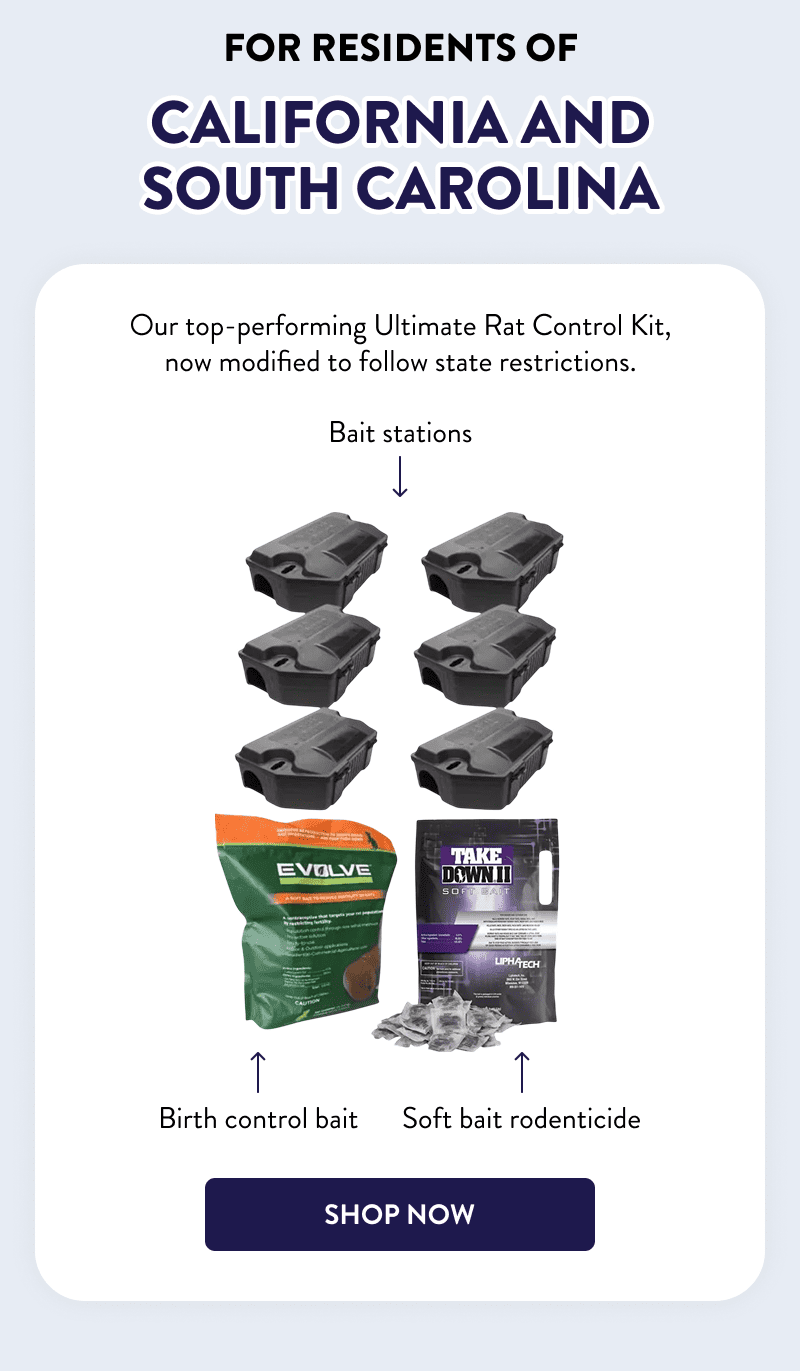 For Residents of California And South Carolina  Our top-performing Ultimate Rat Control Kit, now modified to follow state restrictions.  - Bait stations - Birth control bait - Soft bait rodenticide  [SHOP NOW]