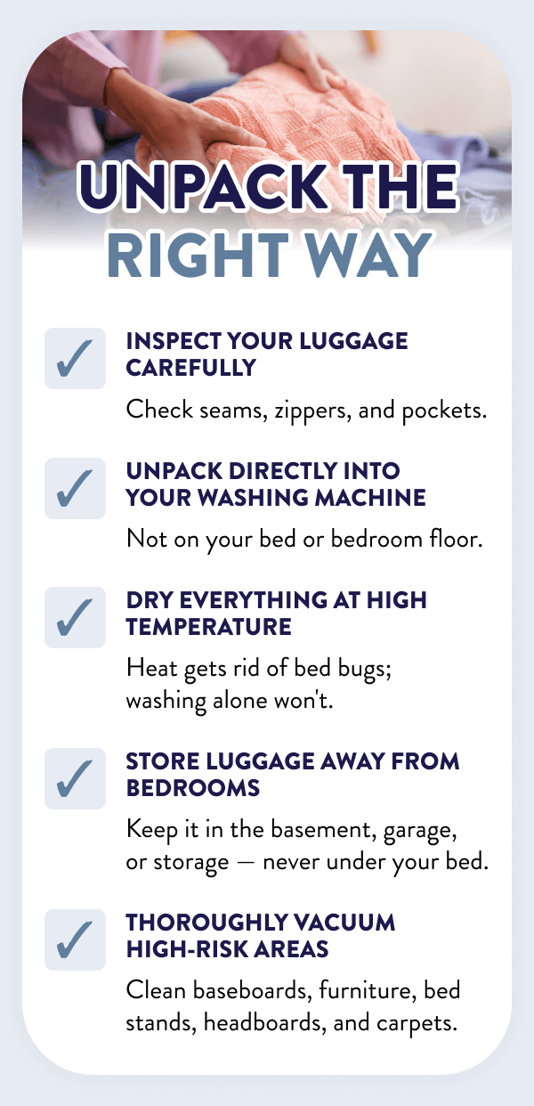 Unpack the Right Way Inspect your luggage carefully ✓ Check seams, zippers, and pockets. Unpack directly into your washing machine ✓ Not on your bed or bedroom floor. Dry everything at high temperature ✓ Heat gets rid of bed bugs; washing alone won't. Store luggage away from bedrooms ✓ Keep it in the basement, garage, or storage — never under your bed. Thoroughly vacuum high-risk areas ✓ Clean baseboards, furniture, bed stands, headboards, and carpets.