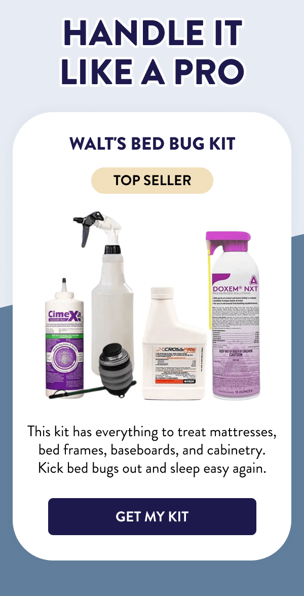 Handle It Like a Pro Walt's Bed Bug Kit This kit has everything to treat mattresses, bed frames, baseboards, and cabinetry. Kick bed bugs out and sleep easy again. [GET MY KIT]