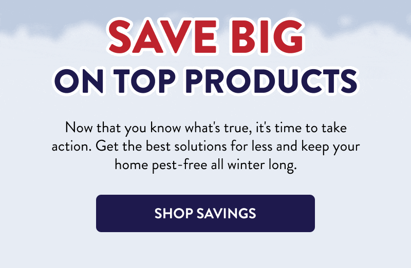 Save Big on Top Products  Now that you know what's true, it's time to take action. Get the best solutions for less and keep your home pest-free all winter long.  [SHOP SAVINGS]