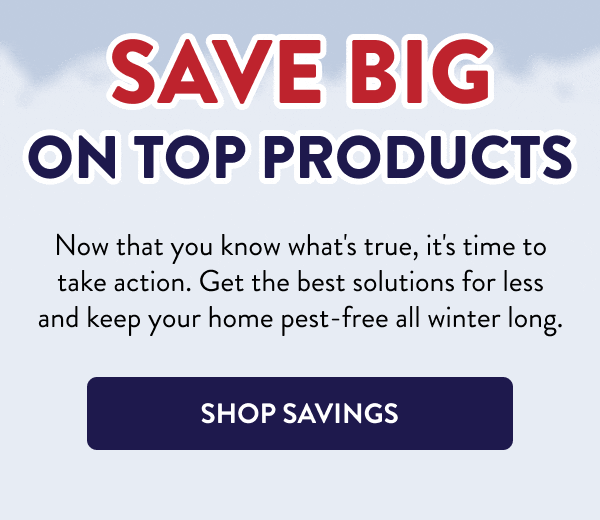 Save Big on Top Products Now that you know what's true, it's time to take action. Get the best solutions for less and keep your home pest-free all winter long. [SHOP SAVINGS]