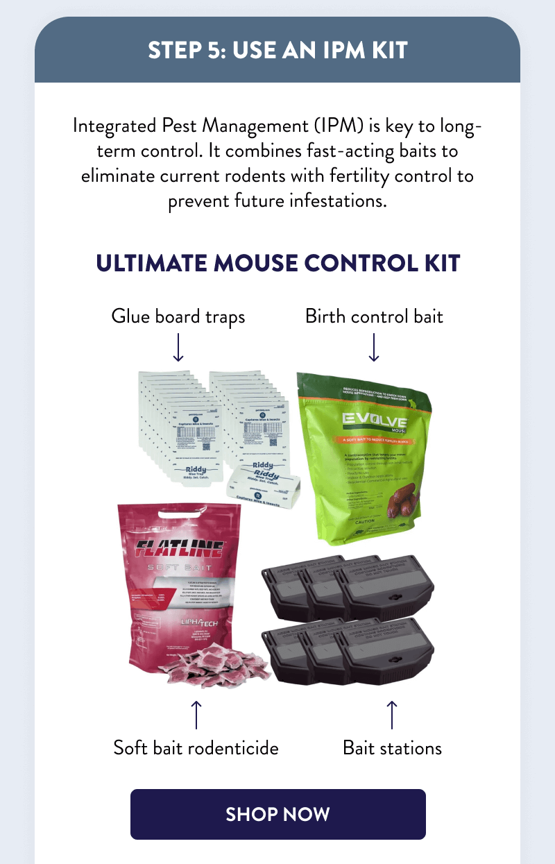 Step 5: Use an IPM Kit  Integrated Pest Management (IPM) is key to long-term control. It combines fast-acting baits to eliminate current rodents with fertility control to prevent future infestations.  Ultimate Mouse Control Kit  [SHOP NOW]