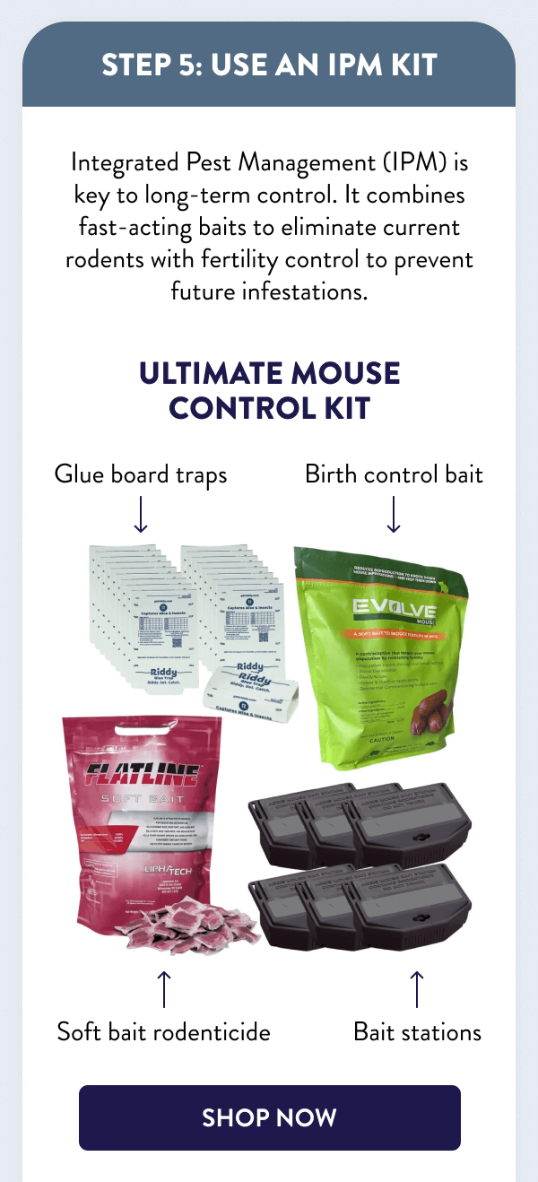 Step 5: Use an IPM Kit Integrated Pest Management (IPM) is key to long-term control. It combines fast-acting baits to eliminate current rodents with fertility control to prevent future infestations. Ultimate Mouse Control Kit [SHOP NOW]