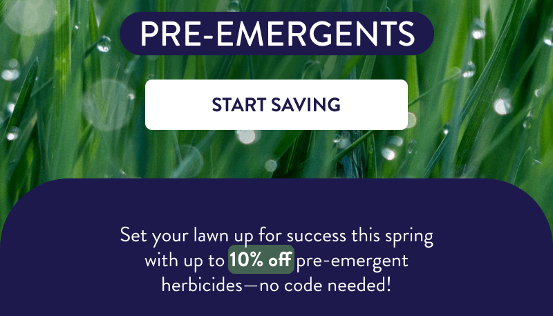 Pre-Emergents  [START SAVING]  Set your lawn up for success this spring with up to 10% off pre-emergent herbicides—no code needed!