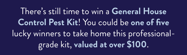 There’s still time to win a General House Control Pest Kit! You could be one of five lucky winners to take home this professional-grade kit, valued at over $100.