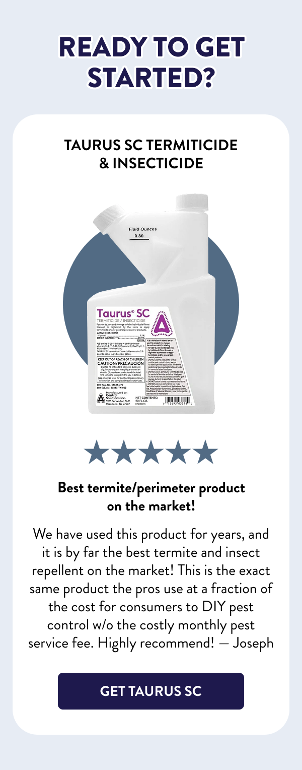 Ready to Get Started? Taurus SC Termiticide & Insecticide Best termite/perimeter product on the market! We have used this product for years, and it is by far the best termite and insect repellent on the market! This is the exact same product the pros use at a fraction of the cost for consumers to DIY pest control w/o the costly monthly pest service fee. Highly recommend! — Joseph [GET TAURUS SC]