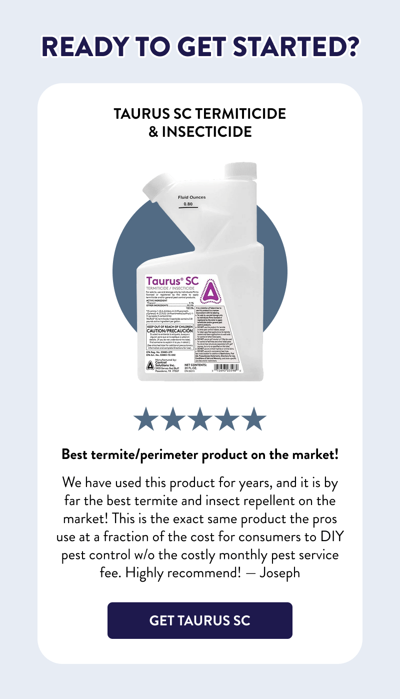 Ready to Get Started? Taurus SC Termiticide & Insecticide  Best termite/perimeter product on the market! We have used this product for years, and it is by far the best termite and insect repellent on the market! This is the exact same product the pros use at a fraction of the cost for consumers to DIY pest control w/o the costly monthly pest service fee. Highly recommend! — Joseph  [GET TAURUS SC]