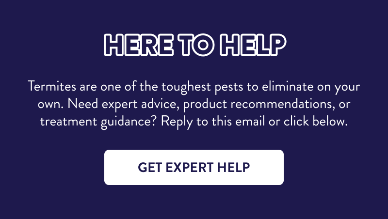 Here to Help  Termites are one of the toughest pests to eliminate on your own. Need expert advice, product recommendations, or treatment guidance? Reply to this email or click below.  [GET EXPERT HELP]