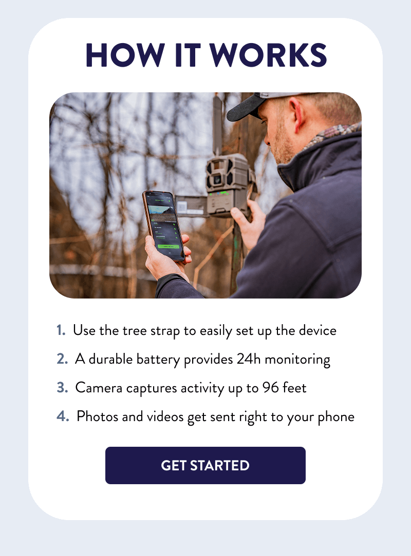 How It Works  - Use the tree strap to easily set up the device - A durable battery provides 24h monitoring - Camera captures activity up to 96 feet - Photos and videos get sent right to your phone  [GET STARTED]