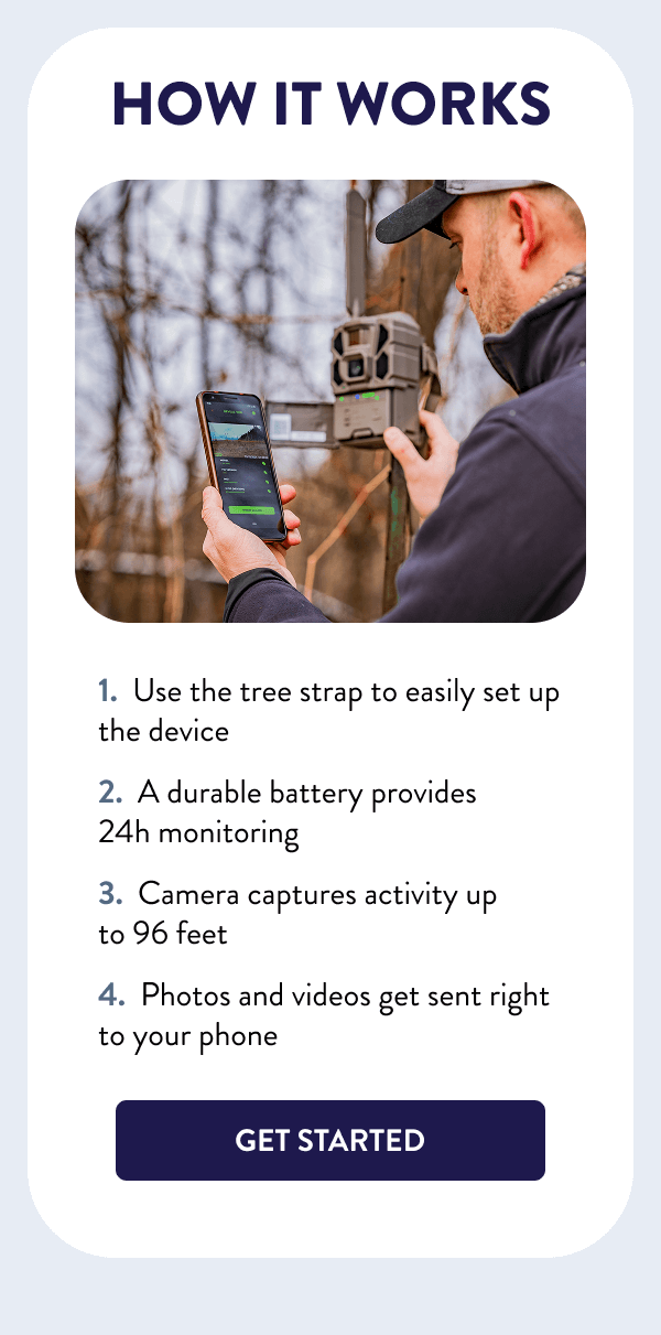 How It Works - Use the tree strap to easily set up the device - A durable battery provides 24h monitoring - Camera captures activity up to 96 feet - Photos and videos get sent right to your phone [GET STARTED]