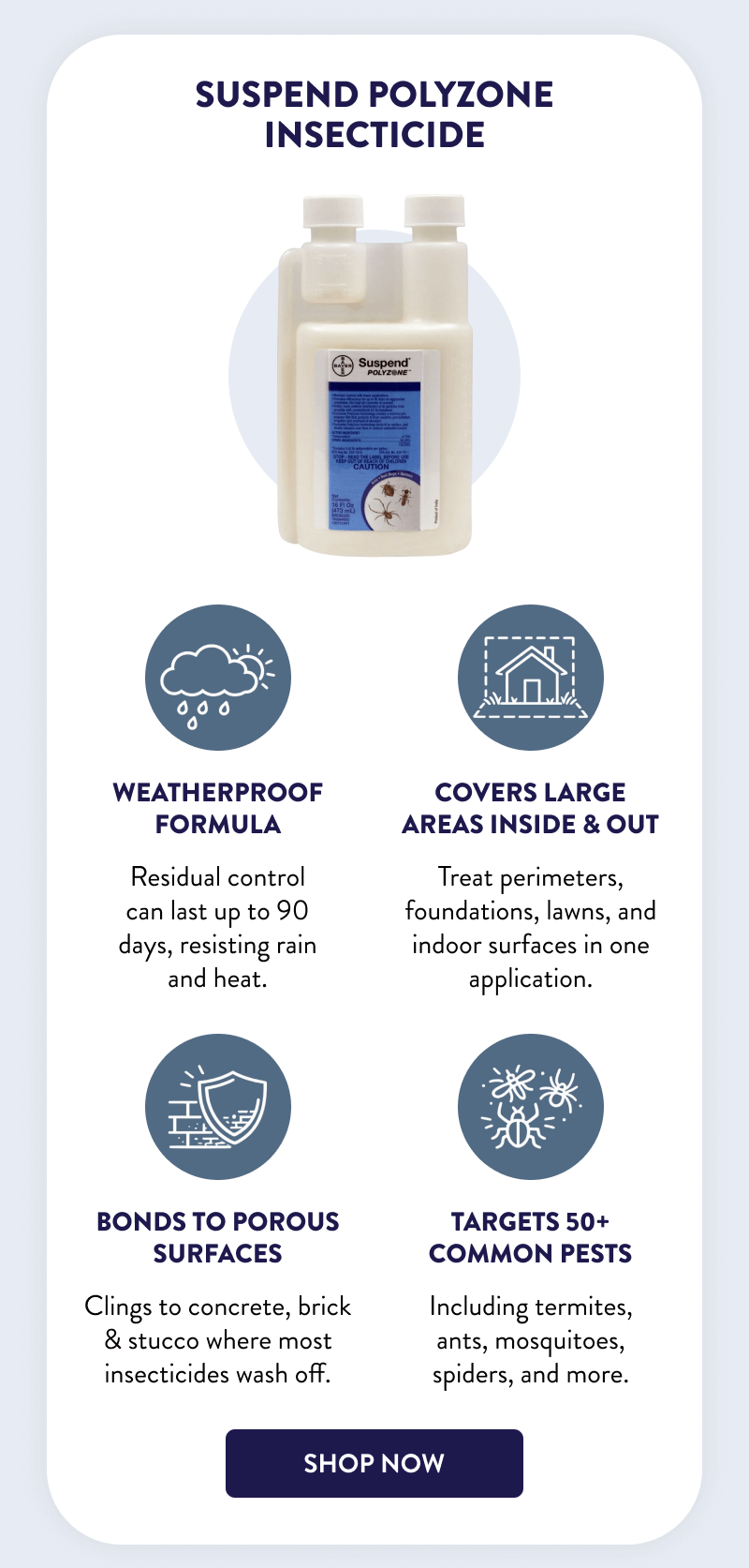 Suspend Polyzone Insecticide  Weatherproof formula Residual control can last up to 90 days, resisting rain and heat.  Covers large areas inside & out  Treat perimeters, foundations, lawns, and indoor surfaces in one application.  Bonds to porous surfaces Clings to concrete, brick & stucco where most insecticides wash off.  Targets 50+ common pests Including termites, ants, mosquitoes, spiders, and more.  [SHOP NOW]