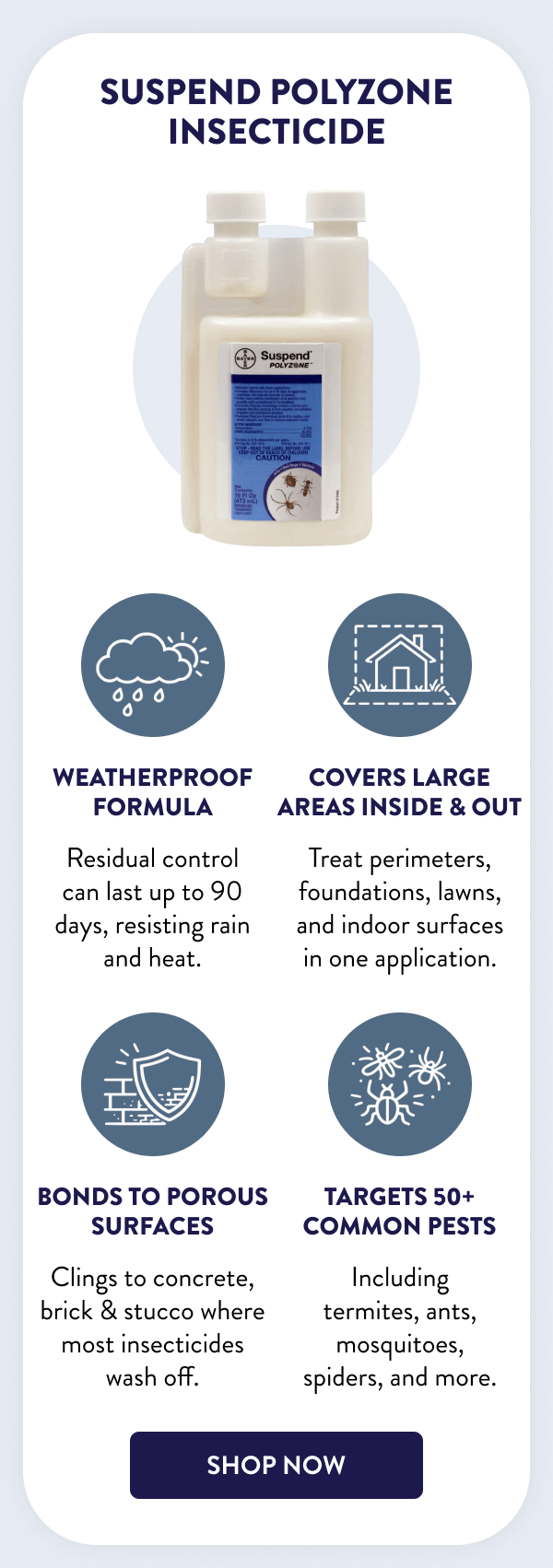 Suspend Polyzone Insecticide Weatherproof formula Residual control can last up to 90 days, resisting rain and heat. Covers large areas inside & out Treat perimeters, foundations, lawns, and indoor surfaces in one application. Bonds to porous surfaces Clings to concrete, brick & stucco where most insecticides wash off. Targets 50+ common pests Including termites, ants, mosquitoes, spiders, and more. [SHOP NOW]
