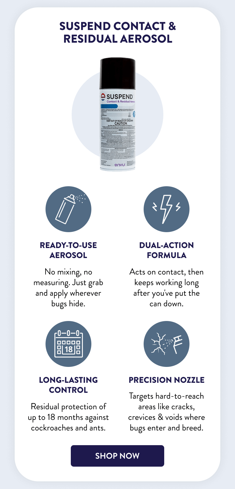 Suspend Contact & Residual Aerosol  Ready-to-use aerosol  No mixing, no measuring. Just grab and apply wherever bugs hide.  Dual-action formula Acts on contact, then keeps working long after you've put the can down.  Long-lasting control		 Residual protection of up to 18 months against cockroaches and ants.  Precision nozzle  Targets hard-to-reach areas like cracks, crevices & voids where bugs enter and breed.  [SHOP NOW]