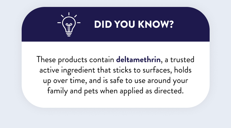 Did You Know? These products contain deltamethrin, a trusted active ingredient that sticks to surfaces, holds up over time, and is safe to use around your family and pets when applied as directed.