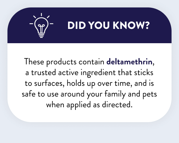 Did You Know? These products contain deltamethrin, a trusted active ingredient that sticks to surfaces, holds up over time, and is safe to use around your family and pets when applied as directed.