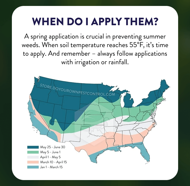 When Do I Apply Them?  A spring application is crucial in preventing summer weeds. When soil temperature reaches 55°F, it’s time to apply. And remember – always follow applications with irrigation or rainfall.